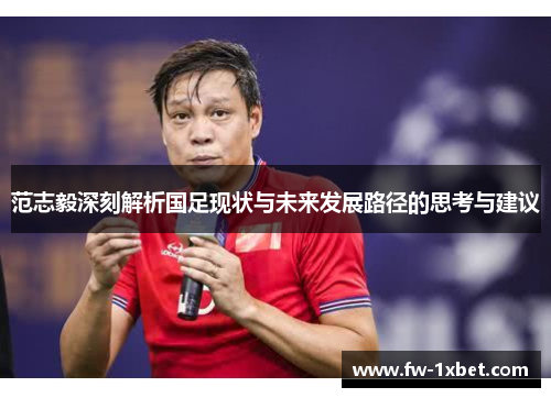 范志毅深刻解析国足现状与未来发展路径的思考与建议 范志毅深刻解析国足现状与未来发展路径的思考与建议