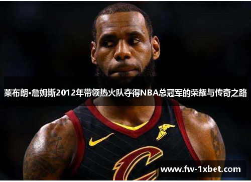 莱布朗·詹姆斯2012年带领热火队夺得NBA总冠军的荣耀与传奇之路