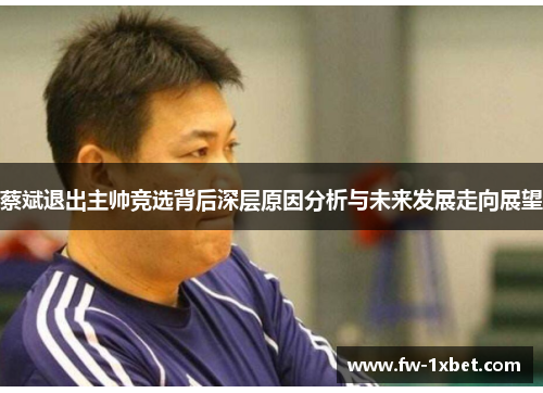 蔡斌退出主帅竞选背后深层原因分析与未来发展走向展望 蔡斌退出主帅竞选背后深层原因分析与未来发展走向展望