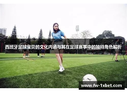 西班牙足球宝贝的文化内涵与其在足球赛事中的独特角色解析