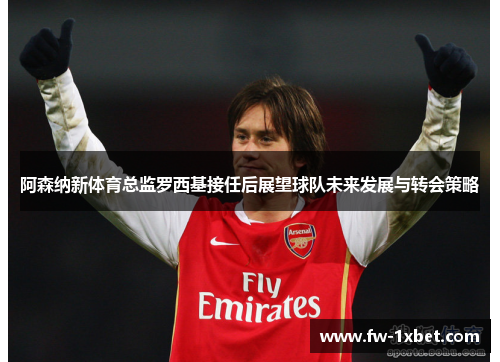 阿森纳新体育总监罗西基接任后展望球队未来发展与转会策略