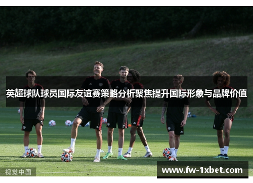 英超球队球员国际友谊赛策略分析聚焦提升国际形象与品牌价值