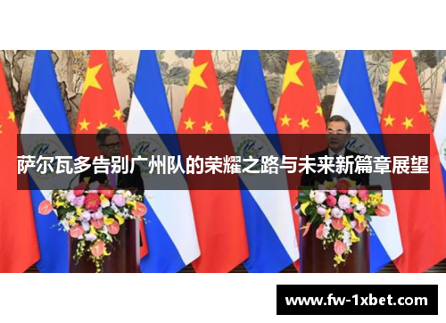 萨尔瓦多告别广州队的荣耀之路与未来新篇章展望 萨尔瓦多告别广州队的荣耀之路与未来新篇章展望