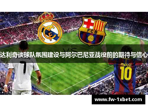 达利奇谈球队氛围建设与阿尔巴尼亚战役前的期待与信心 达利奇谈球队氛围建设与阿尔巴尼亚战役前的期待与信心