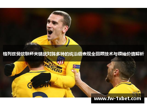 格列兹曼欧联杯关键战对阵多特的统治级表现全回顾技术与领袖价值解析
