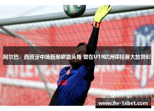 阿尔巴：西班牙中场新星崭露头角 曾在U19欧洲锦标赛大放异彩