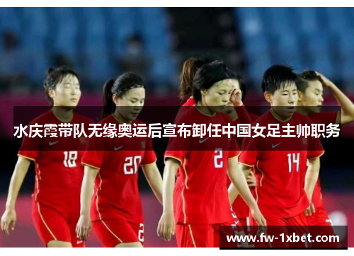 水庆霞带队无缘奥运后宣布卸任中国女足主帅职务
